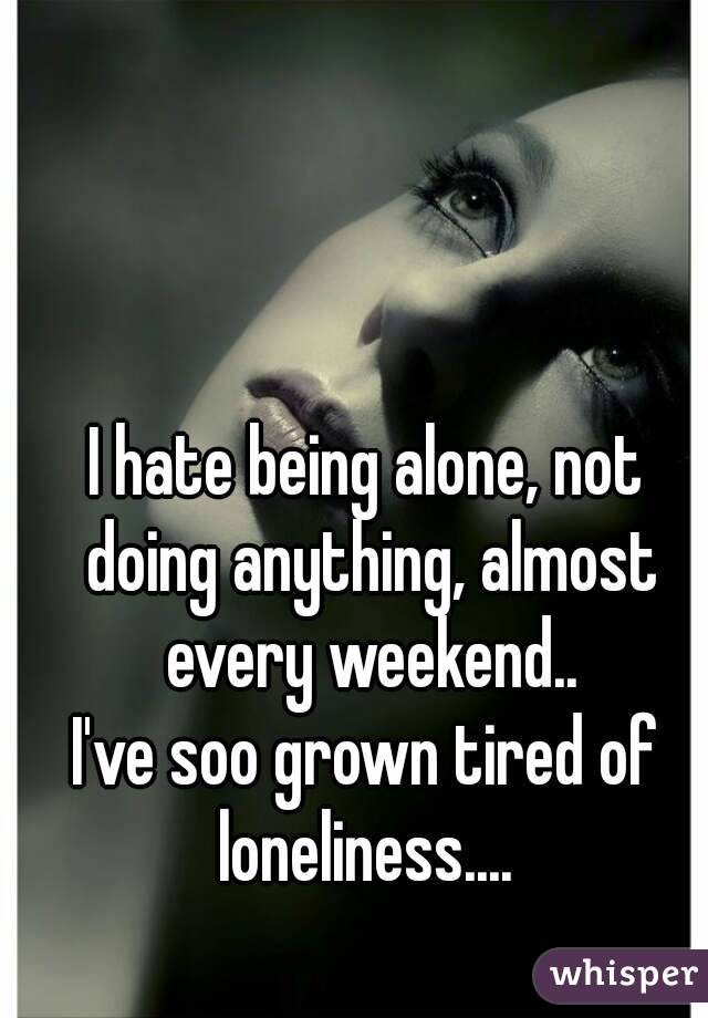 I hate being alone, not doing anything, almost every weekend..
I've soo grown tired of loneliness.... 