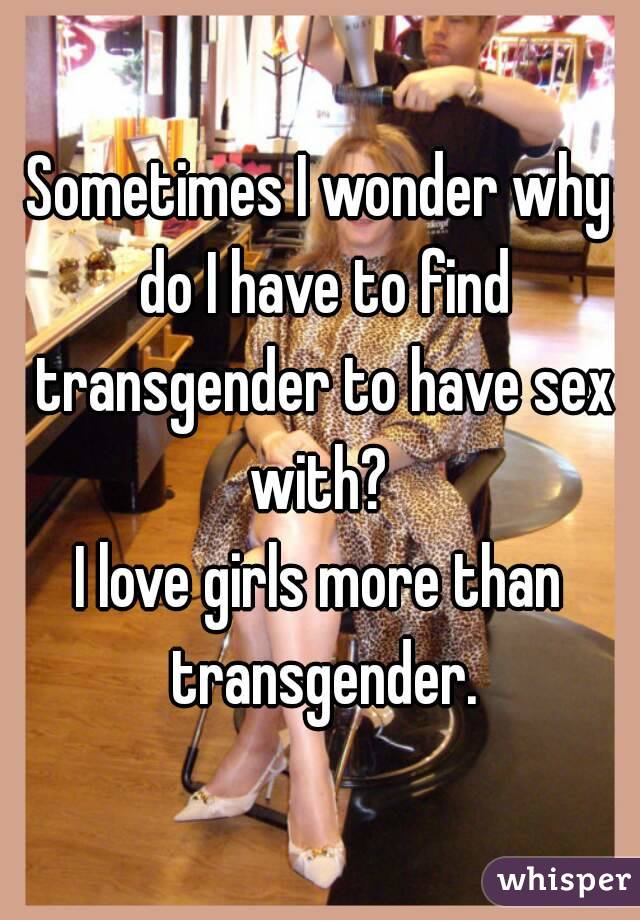 Sometimes I wonder why do I have to find transgender to have sex with? 
I love girls more than transgender.