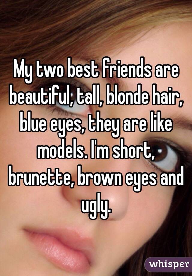 My two best friends are beautiful, tall, blonde hair, blue eyes, they are like models. I'm short, brunette, brown eyes and ugly. 