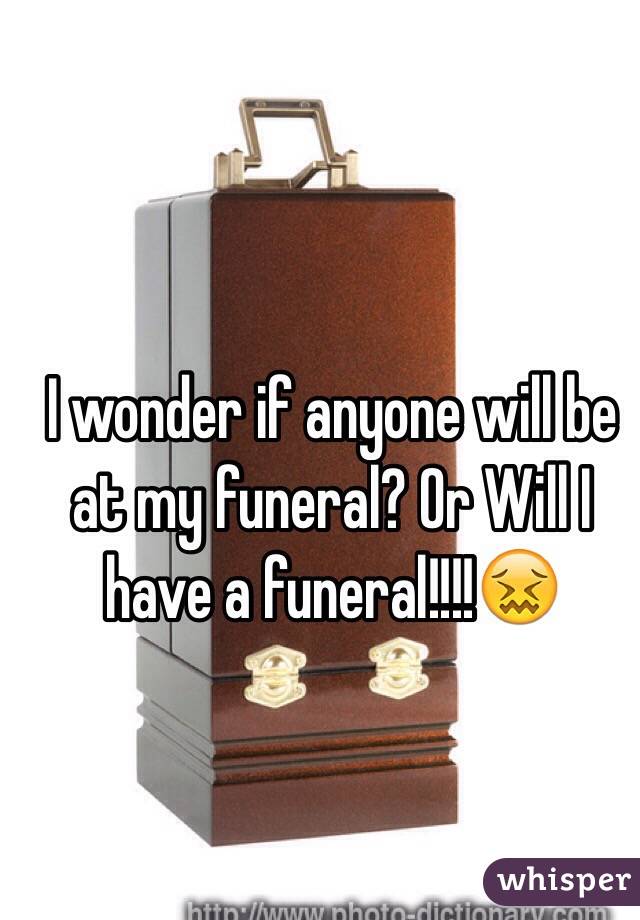 I wonder if anyone will be at my funeral? Or Will I have a funeral!!!!😖