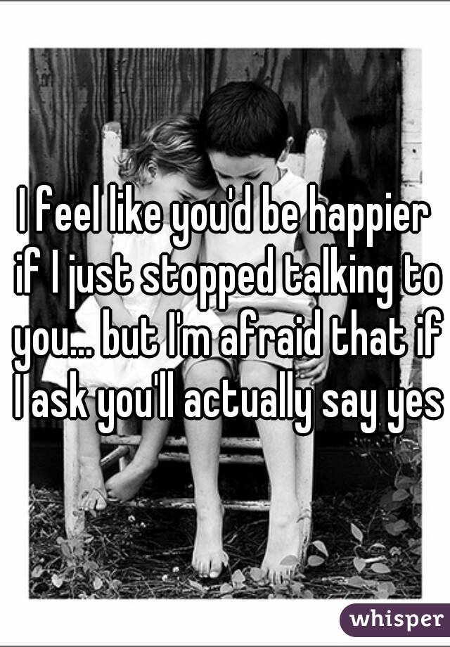 I feel like you'd be happier if I just stopped talking to you... but I'm afraid that if I ask you'll actually say yes