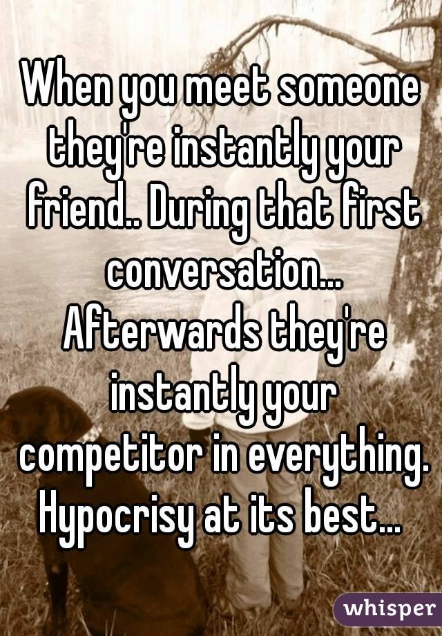 When you meet someone they're instantly your friend.. During that first conversation... Afterwards they're instantly your competitor in everything. Hypocrisy at its best... 