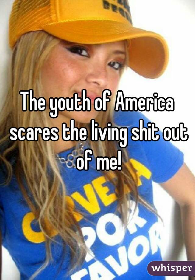 The youth of America scares the living shit out of me!
