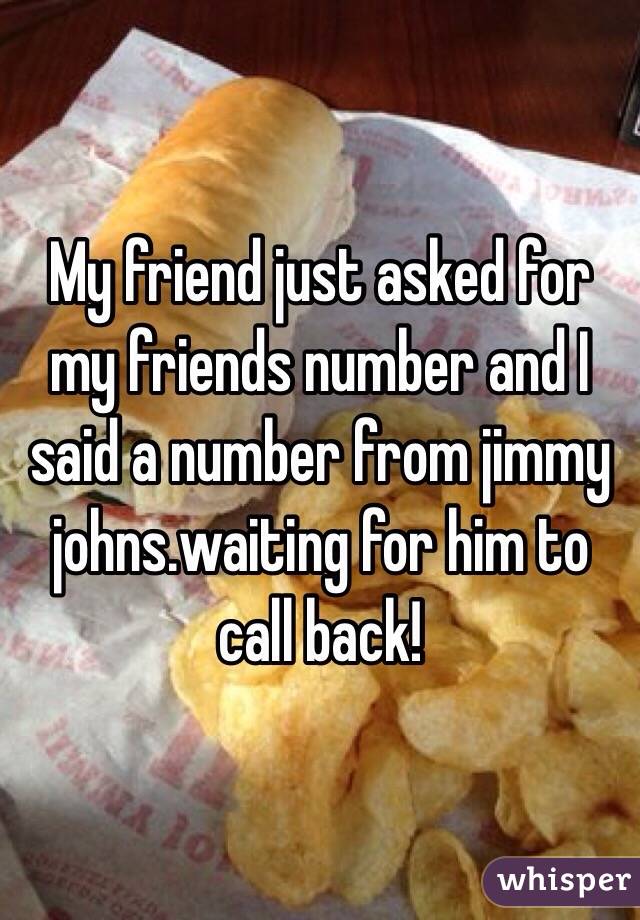My friend just asked for my friends number and I said a number from jimmy johns.waiting for him to call back!