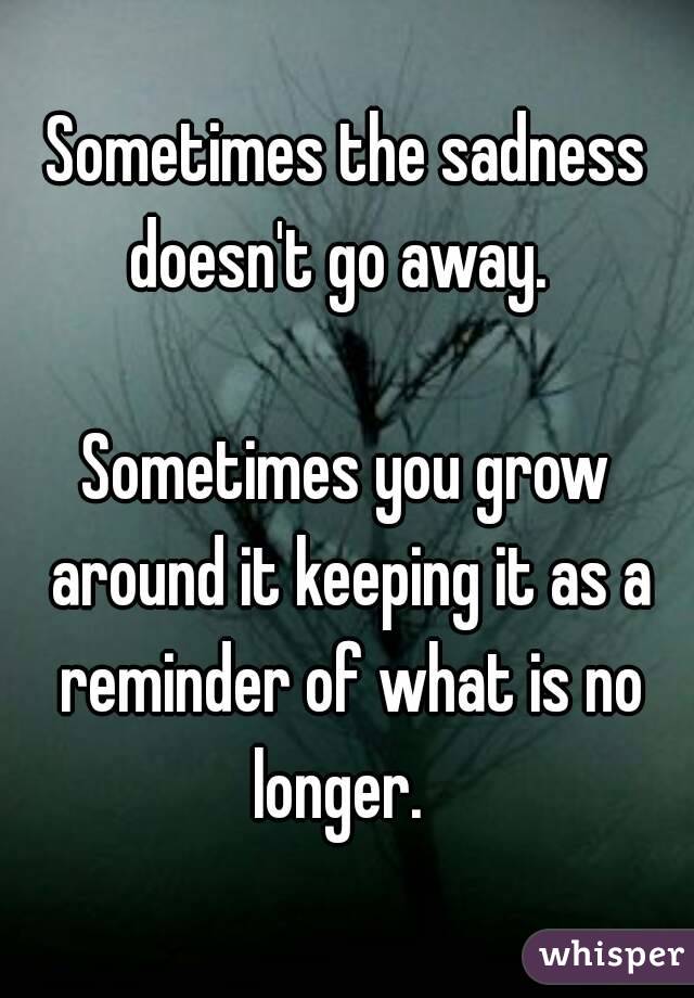 Sometimes the sadness doesn't go away.  

Sometimes you grow around it keeping it as a reminder of what is no longer.  