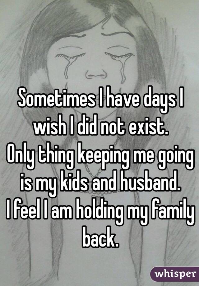 Sometimes I have days I wish I did not exist. 
Only thing keeping me going is my kids and husband.
I feel I am holding my family back.

