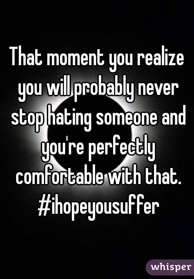 That moment you realize you will probably never stop hating someone and you're perfectly comfortable with that. #ihopeyousuffer