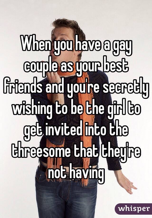 When you have a gay couple as your best friends and you're secretly wishing to be the girl to get invited into the threesome that they're not having 