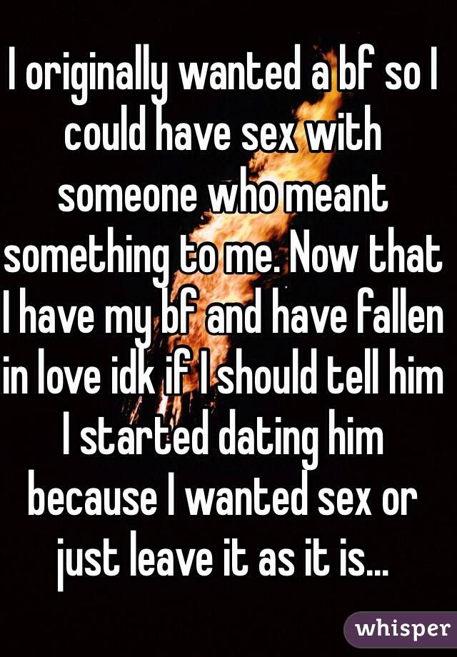 I originally wanted a bf so I could have sex with someone who meant something to me. Now that I have my bf and have fallen in love idk if I should tell him I started dating him because I wanted sex or just leave it as it is... 