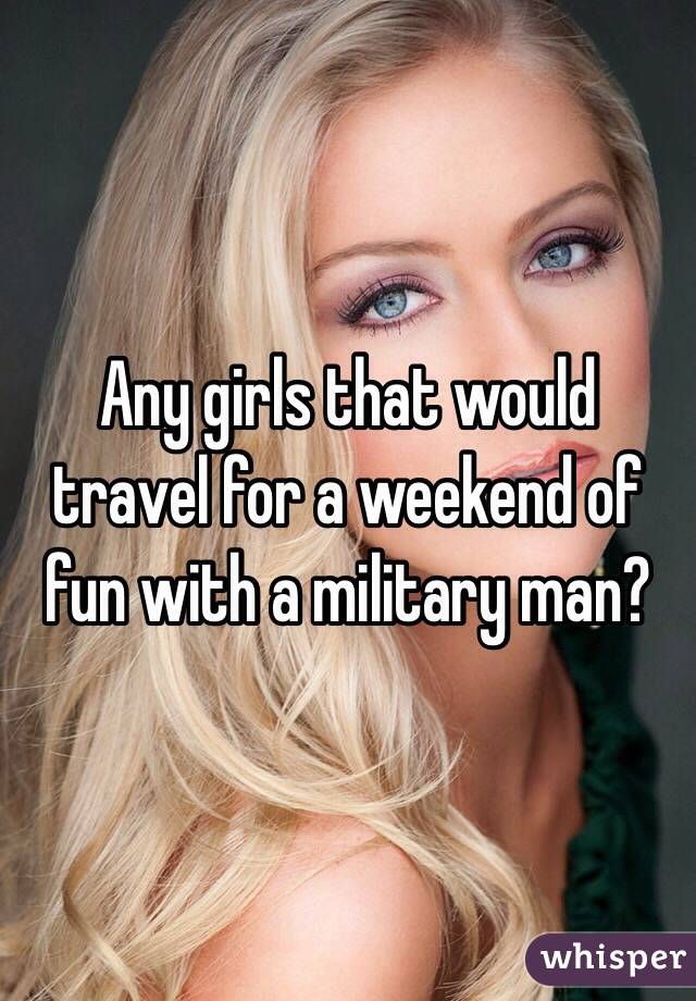 Any girls that would travel for a weekend of fun with a military man?