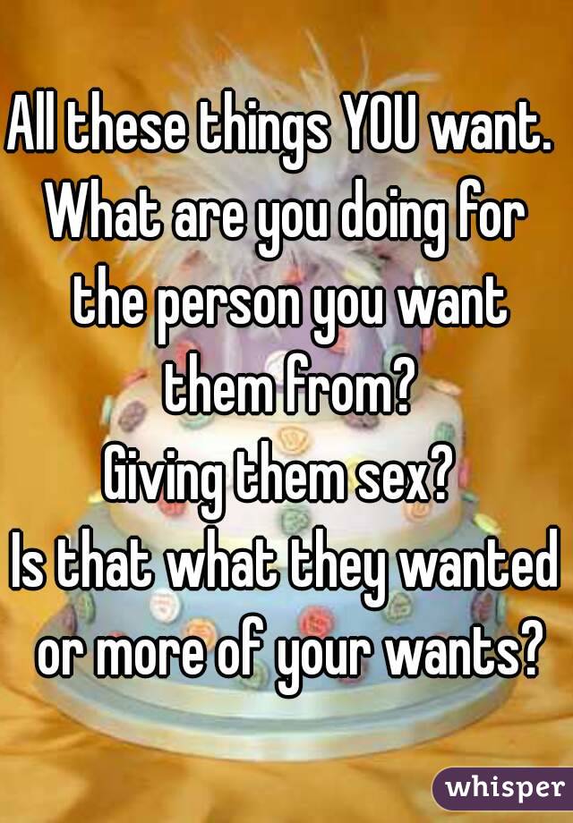 All these things YOU want. 
What are you doing for the person you want them from?
Giving them sex? 
Is that what they wanted or more of your wants?