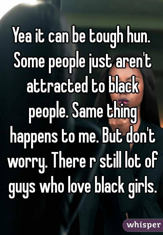 Yea it can be tough hun. Some people just aren't attracted to black people. Same thing happens to me. But don't worry. There r still lot of guys who love black girls.