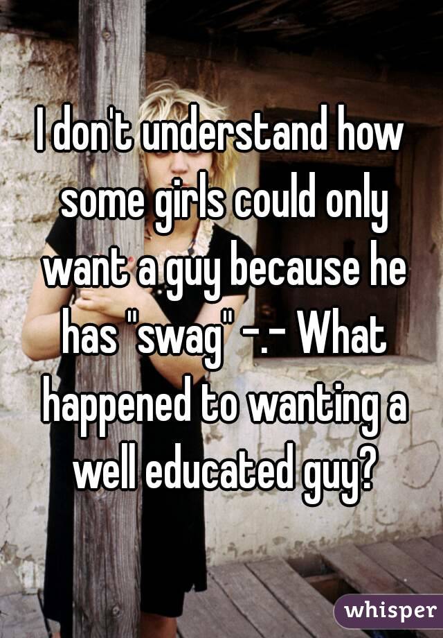 I don't understand how some girls could only want a guy because he has "swag" -.- What happened to wanting a well educated guy?