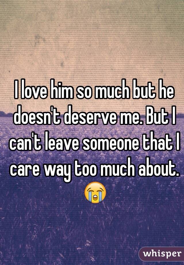 I love him so much but he doesn't deserve me. But I can't leave someone that I care way too much about. 😭