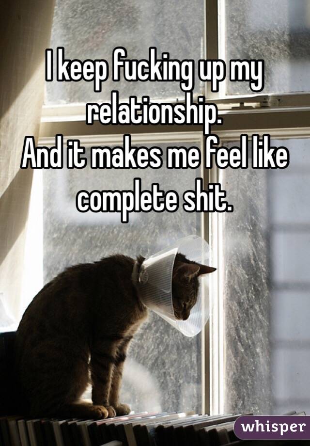 I keep fucking up my relationship. 
And it makes me feel like complete shit.