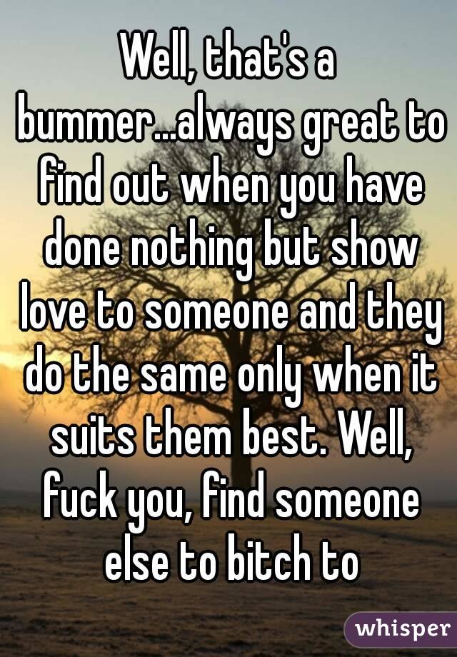 Well, that's a bummer...always great to find out when you have done nothing but show love to someone and they do the same only when it suits them best. Well, fuck you, find someone else to bitch to