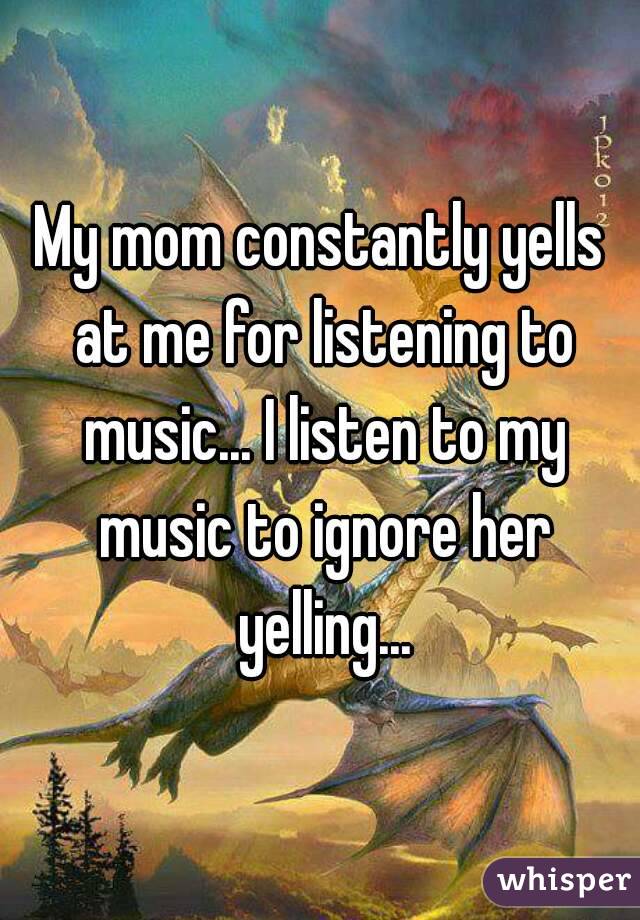 My mom constantly yells at me for listening to music... I listen to my music to ignore her yelling...