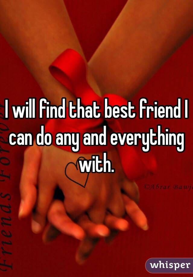 I will find that best friend I can do any and everything with. 