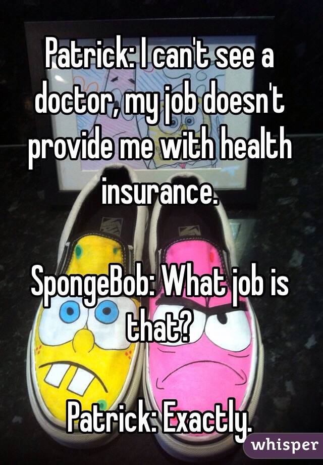 Patrick: I can't see a doctor, my job doesn't provide me with health insurance.

SpongeBob: What job is that?

Patrick: Exactly. 