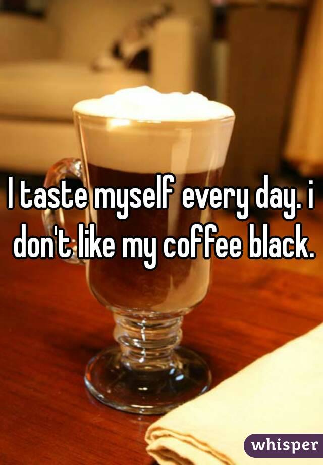 I taste myself every day. i don't like my coffee black.