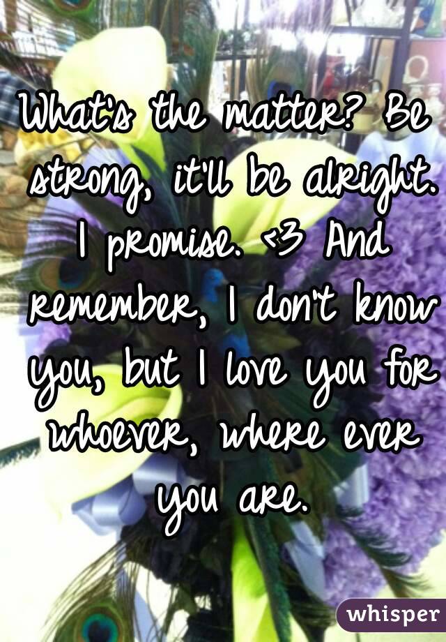 What's the matter? Be strong, it'll be alright. I promise. <3 And remember, I don't know you, but I love you for whoever, where ever you are.