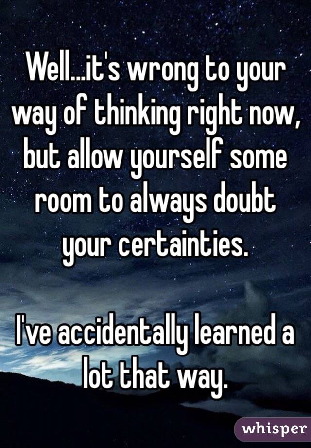 Well...it's wrong to your way of thinking right now, but allow yourself some room to always doubt your certainties. 

I've accidentally learned a lot that way.