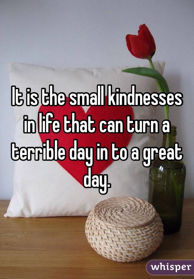 It is the small kindnesses in life that can turn a terrible day in to a great day.