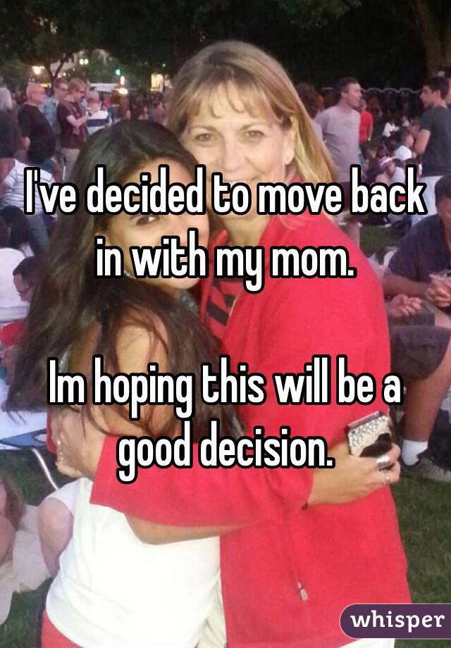 I've decided to move back in with my mom. 

Im hoping this will be a good decision. 