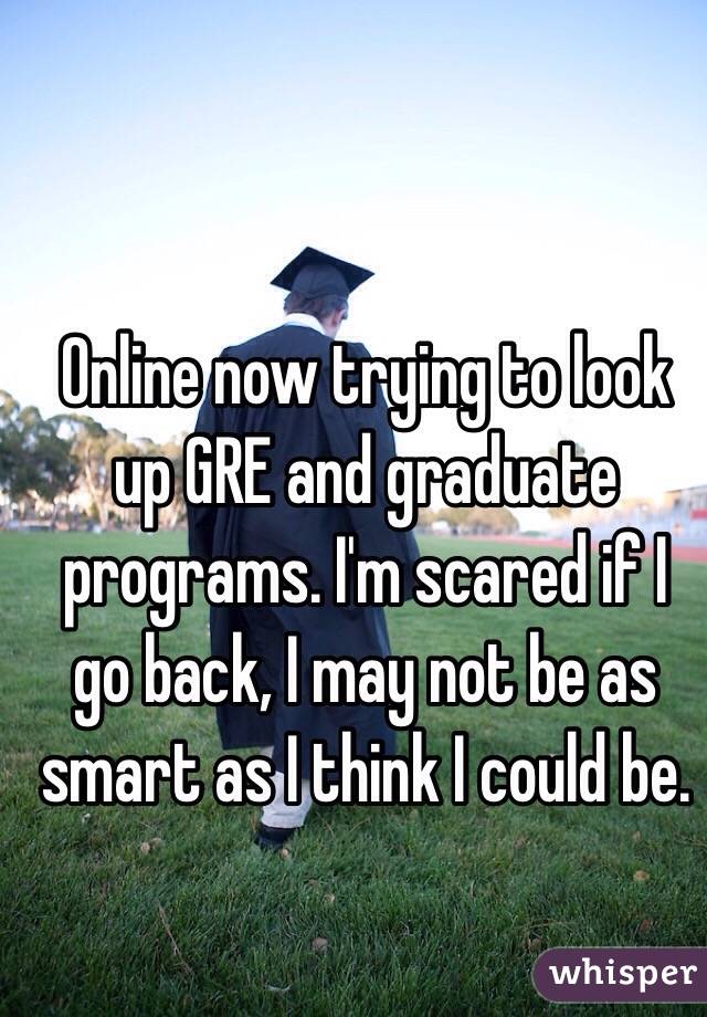 Online now trying to look up GRE and graduate programs. I'm scared if I go back, I may not be as smart as I think I could be. 