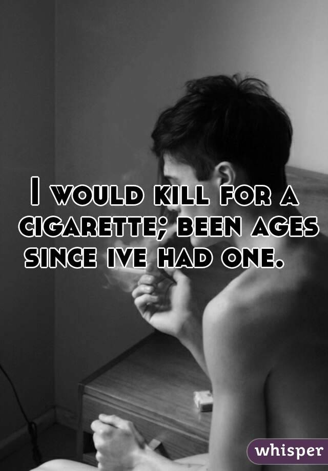 I would kill for a cigarette; been ages since ive had one.   