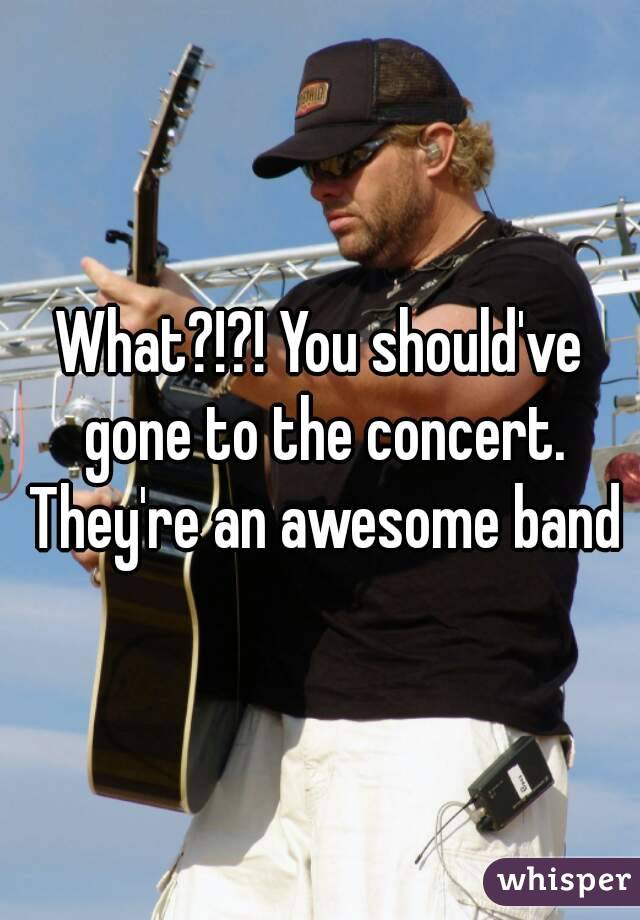 What?!?! You should've gone to the concert. They're an awesome band