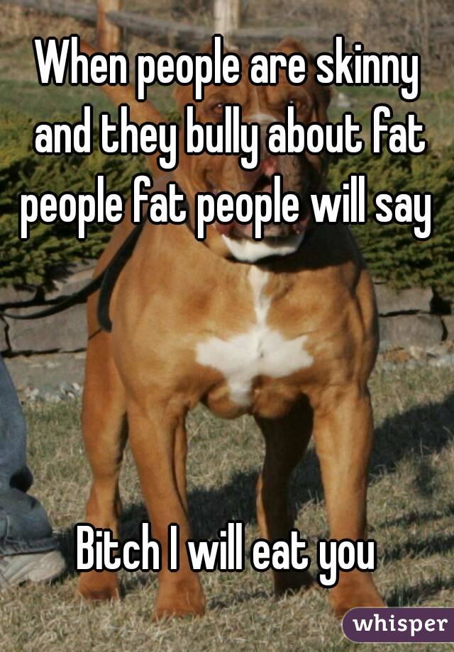 When people are skinny and they bully about fat people fat people will say 




Bitch I will eat you