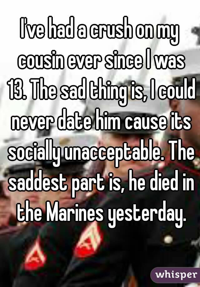 I've had a crush on my cousin ever since I was 13. The sad thing is, I could never date him cause its socially unacceptable. The saddest part is, he died in the Marines yesterday.