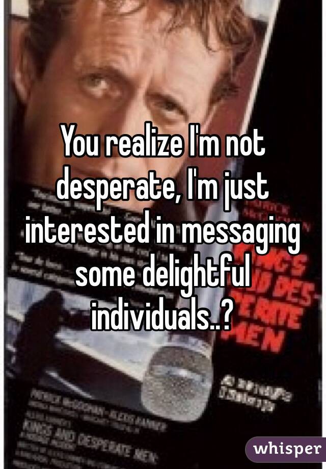 You realize I'm not desperate, I'm just interested in messaging some delightful individuals..? 