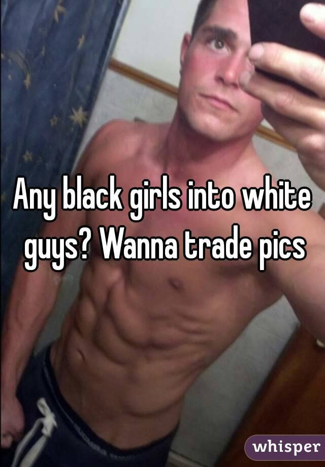 Any black girls into white guys? Wanna trade pics