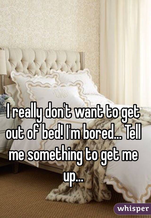 I really don't want to get out of bed! I'm bored... Tell me something to get me up...