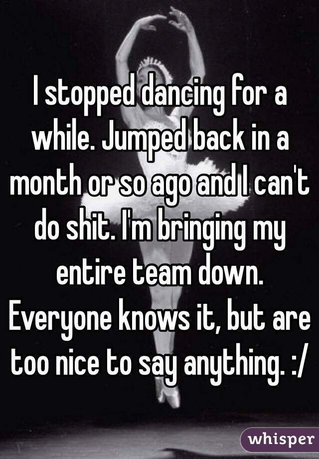 I stopped dancing for a while. Jumped back in a month or so ago and I can't do shit. I'm bringing my entire team down. Everyone knows it, but are too nice to say anything. :/