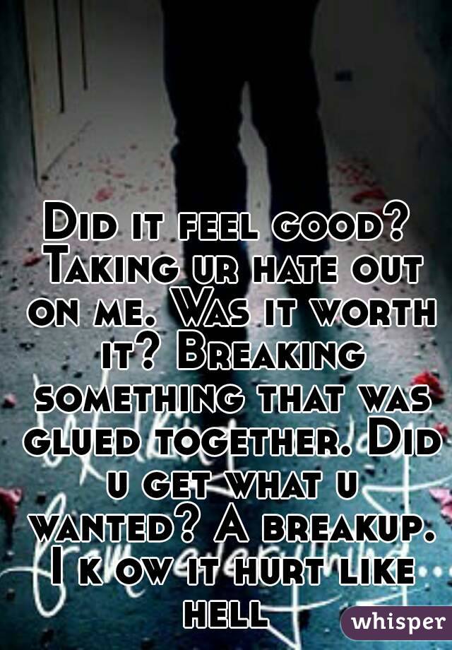 Did it feel good? Taking ur hate out on me. Was it worth it? Breaking something that was glued together. Did u get what u wanted? A breakup. I k ow it hurt like hell 