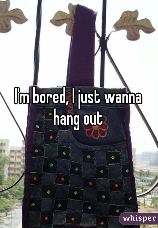 I'm bored, I just wanna hang out 
