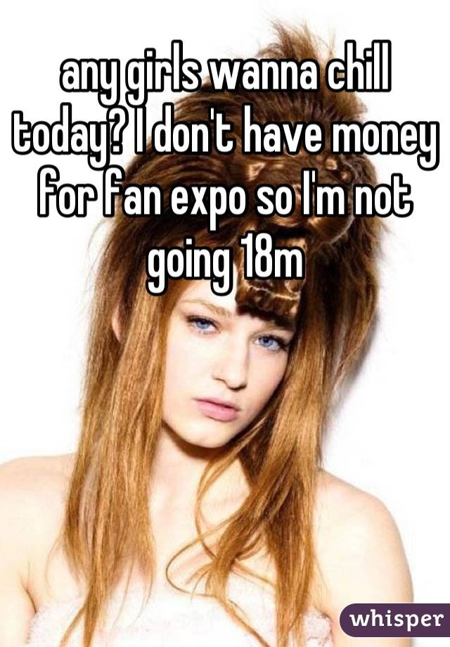any girls wanna chill today? I don't have money for fan expo so I'm not going 18m