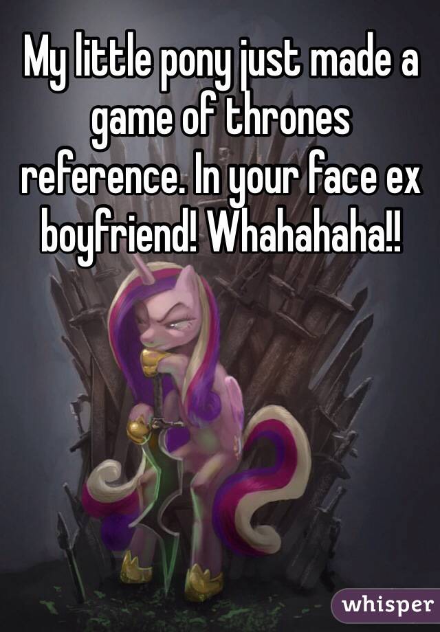 My little pony just made a game of thrones reference. In your face ex boyfriend! Whahahaha!!