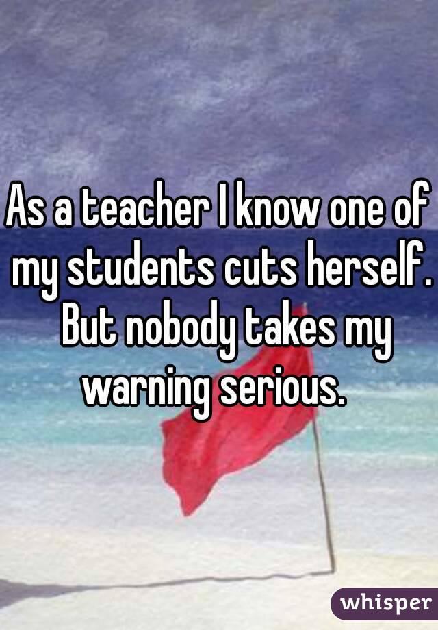 As a teacher I know one of my students cuts herself.  But nobody takes my warning serious.  