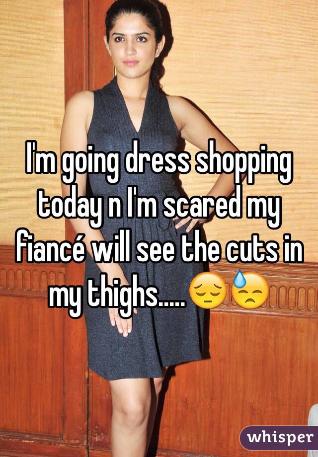 I'm going dress shopping today n I'm scared my fiancé will see the cuts in my thighs.....😔😓