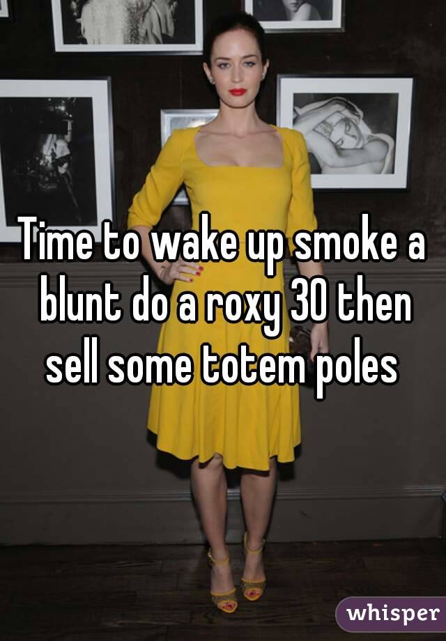 Time to wake up smoke a blunt do a roxy 30 then sell some totem poles 