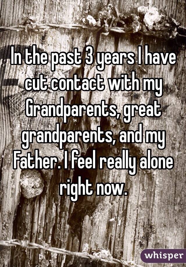 In the past 3 years I have cut contact with my Grandparents, great grandparents, and my Father. I feel really alone right now.