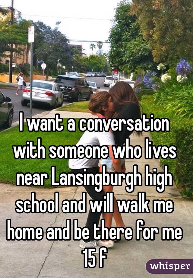 I want a conversation with someone who lives near Lansingburgh high school and will walk me home and be there for me 
15 f