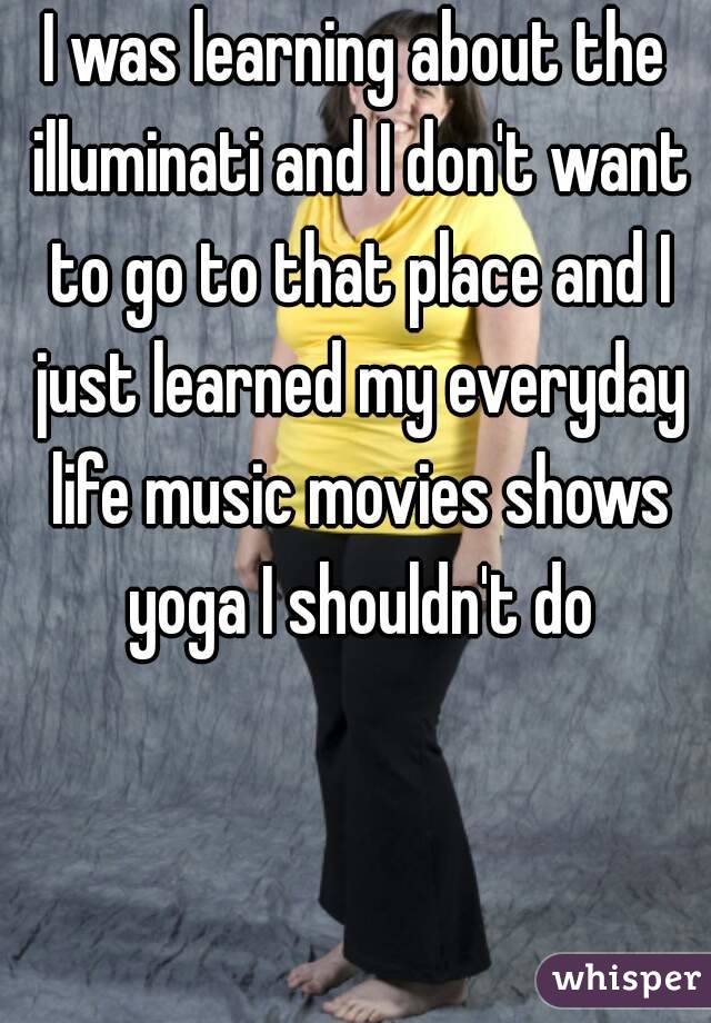 I was learning about the illuminati and I don't want to go to that place and I just learned my everyday life music movies shows yoga I shouldn't do