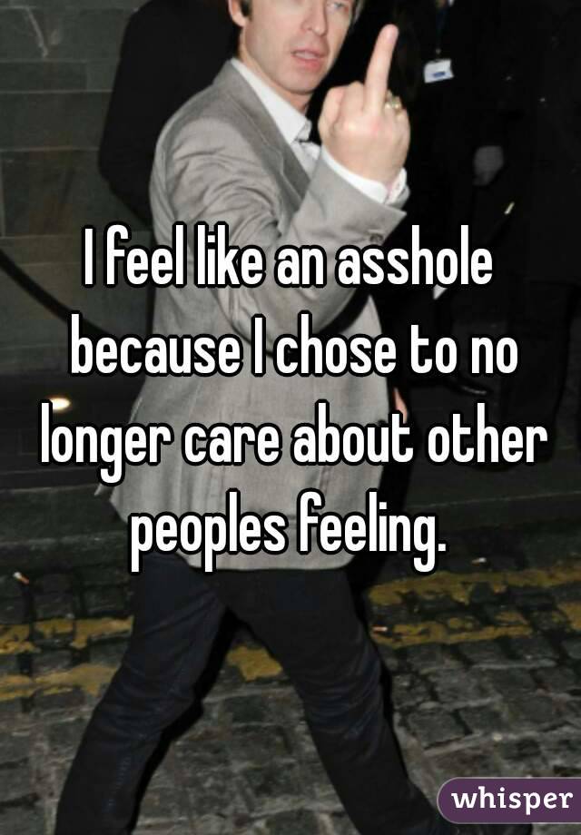 I feel like an asshole because I chose to no longer care about other peoples feeling. 