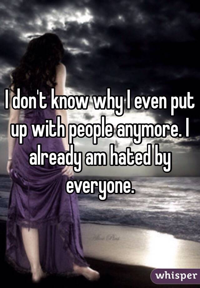 I don't know why I even put up with people anymore. I already am hated by everyone. 