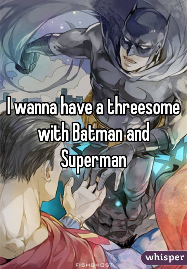 I wanna have a threesome with Batman and Superman 